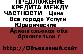 ПРЕДЛОЖЕНИЕ КРЕДИТА МЕЖДУ ЧАСТНОСТИ › Цена ­ 0 - Все города Услуги » Юридические   . Архангельская обл.,Архангельск г.